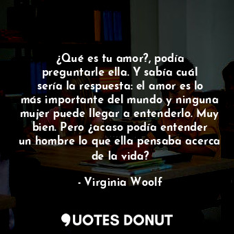 ¿Qué es tu amor?, podía preguntarle ella. Y sabía cuál sería la respuesta: el amor es lo más importante del mundo y ninguna mujer puede llegar a entenderlo. Muy bien. Pero ¿acaso podía entender un hombre lo que ella pensaba acerca de la vida?