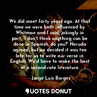 We did meet forty years ago. At that time we were both influenced by Whitman and I said, jokingly in part, 'I don't think anything can be done in Spanish, do you?' Neruda agreed, but we decided it was too late for us to write our verse in English. We'd have to make the best of a second-rate literature.