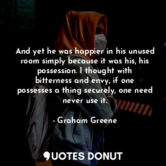 And yet he was happier in his unused room simply because it was his, his possession. I thought with bitterness and envy, if one possesses a thing securely, one need never use it.