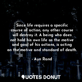 Since life requires a specific course of action, any other course will destroy it. A being who does not hold his own life as the motive and goal of his actions, is acting on the motive and standard of death.