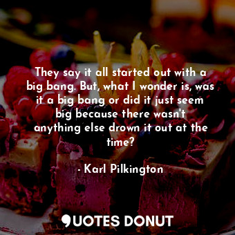  They say it all started out with a big bang. But, what I wonder is, was it a big... - Karl Pilkington - Quotes Donut