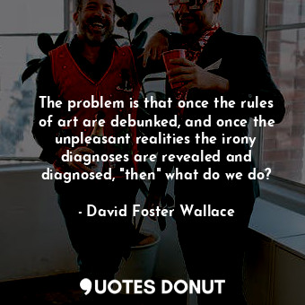 The problem is that once the rules of art are debunked, and once the unpleasant realities the irony diagnoses are revealed and diagnosed, "then" what do we do?