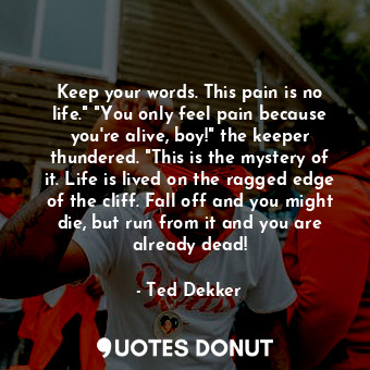 Keep your words. This pain is no life." "You only feel pain because you're alive, boy!" the keeper thundered. "This is the mystery of it. Life is lived on the ragged edge of the cliff. Fall off and you might die, but run from it and you are already dead!