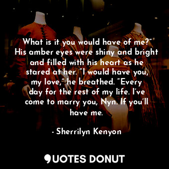 What is it you would have of me?” His amber eyes were shiny and bright and filled with his heart as he stared at her. “I would have you, my love,” he breathed. “Every day for the rest of my life. I’ve come to marry you, Nyn. If you’ll have me.