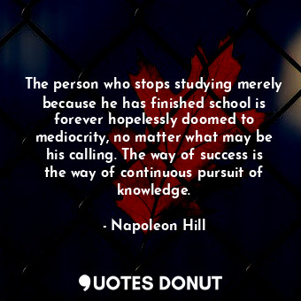 The person who stops studying merely because he has finished school is forever hopelessly doomed to mediocrity, no matter what may be his calling. The way of success is the way of continuous pursuit of knowledge.