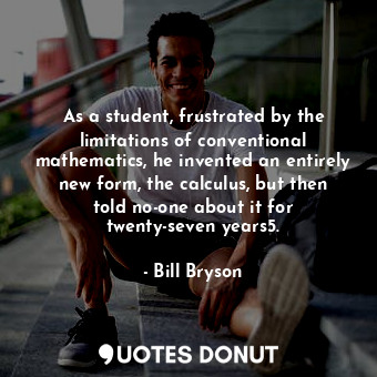 As a student, frustrated by the limitations of conventional mathematics, he invented an entirely new form, the calculus, but then told no-one about it for twenty-seven years5.