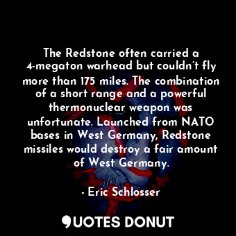 The Redstone often carried a 4-megaton warhead but couldn’t fly more than 175 miles. The combination of a short range and a powerful thermonuclear weapon was unfortunate. Launched from NATO bases in West Germany, Redstone missiles would destroy a fair amount of West Germany.