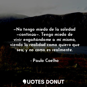 —No tengo miedo de la soledad —continúa—. Tengo miedo de vivir engañándome a mí mismo, viendo la realidad como quiero que sea, y no como es realmente.