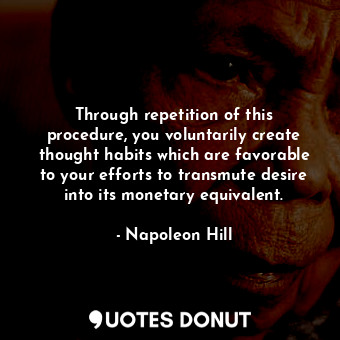 Through repetition of this procedure, you voluntarily create thought habits which are favorable to your efforts to transmute desire into its monetary equivalent.