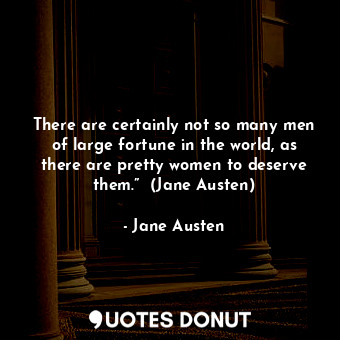 There are certainly not so many men of large fortune in the world, as there are pretty women to deserve them.”  (Jane Austen)