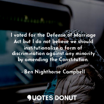 I voted for the Defense of Marriage Act but I do not believe we should institutionalize a form of discrimination against any minority by amending the Constitution.
