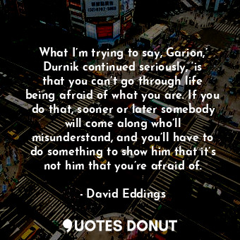 What I’m trying to say, Garion,’ Durnik continued seriously, ‘is that you can’t go through life being afraid of what you are. If you do that, sooner or later somebody will come along who’ll misunderstand, and you’ll have to do something to show him that it’s not him that you’re afraid of.