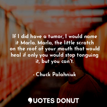 If I did have a tumor, I would name it Marla. Marla, the little scratch on the roof of your mouth that would heal if only you would stop tonguing it, but you can't.