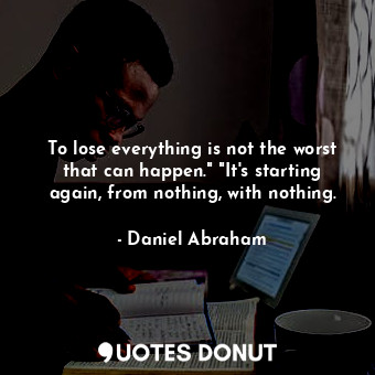 To lose everything is not the worst that can happen." "It's starting again, from nothing, with nothing.