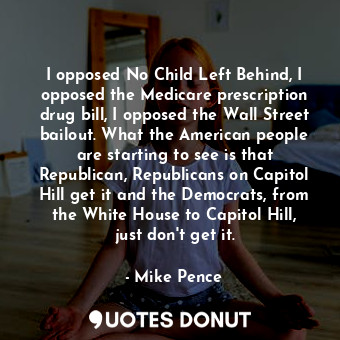 I opposed No Child Left Behind, I opposed the Medicare prescription drug bill, I opposed the Wall Street bailout. What the American people are starting to see is that Republican, Republicans on Capitol Hill get it and the Democrats, from the White House to Capitol Hill, just don&#39;t get it.