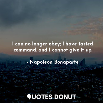 I can no longer obey; I have tasted command, and I cannot give it up.