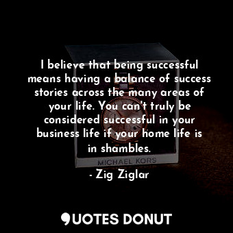 I believe that being successful means having a balance of success stories across the many areas of your life. You can&#39;t truly be considered successful in your business life if your home life is in shambles.