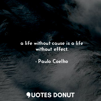 a life without cause is a life without effect.