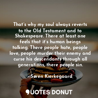That’s why my soul always reverts to the Old Testament and to Shakespeare. There at least one feels that it’s human beings talking. There people hate, people love, people murder their enemy and curse his descendants through all generations, there people sin.
