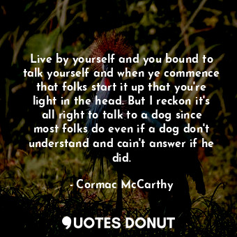 Live by yourself and you bound to talk yourself and when ye commence that folks start it up that you're light in the head. But I reckon it's all right to talk to a dog since most folks do even if a dog don't understand and cain't answer if he did.