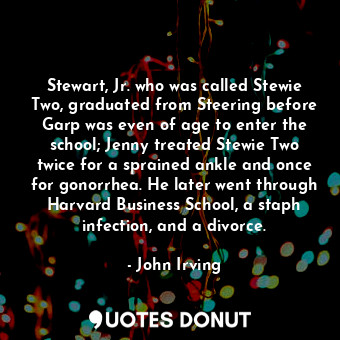 Stewart, Jr. who was called Stewie Two, graduated from Steering before Garp was even of age to enter the school; Jenny treated Stewie Two twice for a sprained ankle and once for gonorrhea. He later went through Harvard Business School, a staph infection, and a divorce.