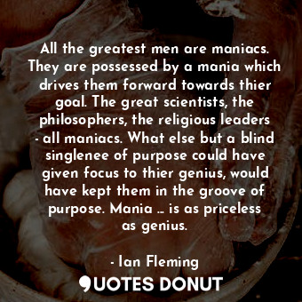 All the greatest men are maniacs. They are possessed by a mania which drives them forward towards thier goal. The great scientists, the philosophers, the religious leaders - all maniacs. What else but a blind singlenee of purpose could have given focus to thier genius, would have kept them in the groove of purpose. Mania ... is as priceless as genius.
