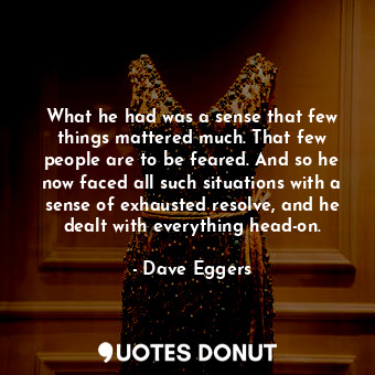 What he had was a sense that few things mattered much. That few people are to be feared. And so he now faced all such situations with a sense of exhausted resolve, and he dealt with everything head-on.