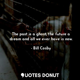 The past is a ghost, the future a dream and all we ever have is now.