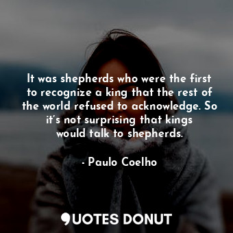 It was shepherds who were the first to recognize a king that the rest of the world refused to acknowledge. So it’s not surprising that kings would talk to shepherds.