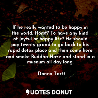 If he really wanted to be happy in the world, Horst? To have any kind of joyful or happy life? He should pay twenty grand to go back to his rapid detox place and then come here and smoke Buddha Haze and stand in a museum all day long.