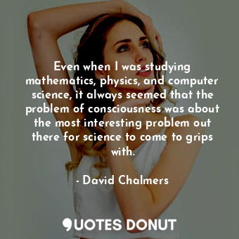 Even when I was studying mathematics, physics, and computer science, it always seemed that the problem of consciousness was about the most interesting problem out there for science to come to grips with.