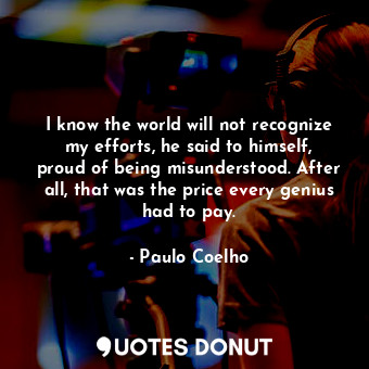 I know the world will not recognize my efforts, he said to himself, proud of being misunderstood. After all, that was the price every genius had to pay.