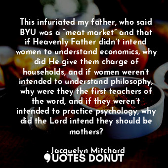This infuriated my father, who said BYU was a “meat market” and that if Heavenly Father didn’t intend women to understand economics, why did He give them charge of households, and if women weren’t intended to understand philosophy, why were they the first teachers of the word, and if they weren’t intended to practice psychology, why did the Lord intend they should be mothers?