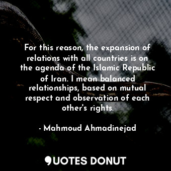 For this reason, the expansion of relations with all countries is on the agenda of the Islamic Republic of Iran. I mean balanced relationships, based on mutual respect and observation of each other&#39;s rights.