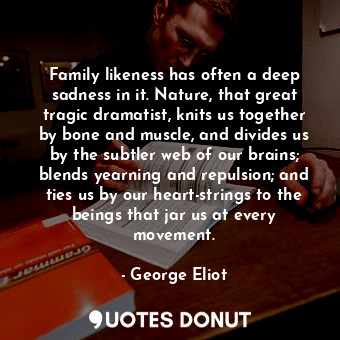 Family likeness has often a deep sadness in it. Nature, that great tragic dramatist, knits us together by bone and muscle, and divides us by the subtler web of our brains; blends yearning and repulsion; and ties us by our heart-strings to the beings that jar us at every movement.