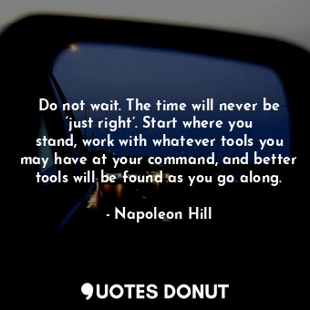 Do not wait. The time will never be ‘just right’. Start where you stand, work with whatever tools you may have at your command, and better tools will be found as you go along.