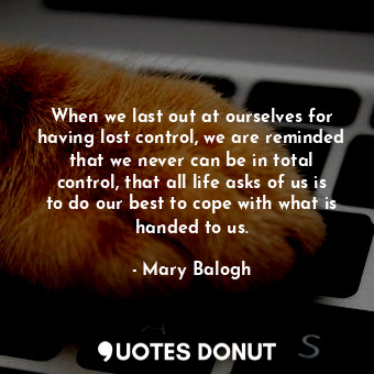 When we last out at ourselves for having lost control, we are reminded that we never can be in total control, that all life asks of us is to do our best to cope with what is handed to us.
