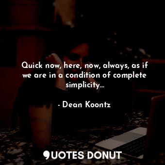 Quick now, here, now, always, as if we are in a condition of complete simplicity...