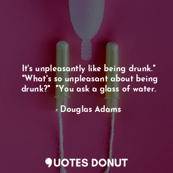 It's unpleasantly like being drunk."  "What's so unpleasant about being drunk?"  "You ask a glass of water.