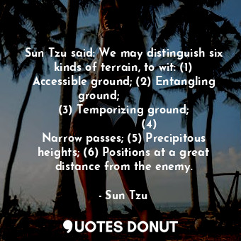 Sun Tzu said: We may distinguish six kinds of terrain, to wit: (1) Accessible ground; (2) Entangling ground;               (3) Temporizing ground;               (4) Narrow passes; (5) Precipitous heights; (6) Positions at a great distance from the enemy.