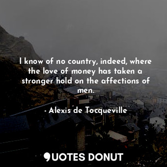  I know of no country, indeed, where the love of money has taken a stronger hold ... - Alexis de Tocqueville - Quotes Donut