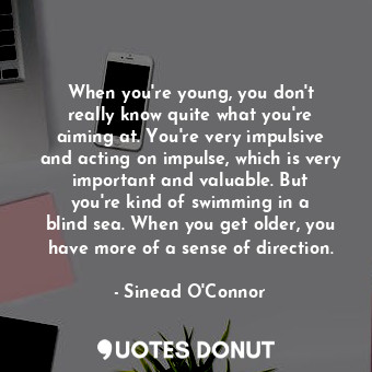 When you&#39;re young, you don&#39;t really know quite what you&#39;re aiming at. You&#39;re very impulsive and acting on impulse, which is very important and valuable. But you&#39;re kind of swimming in a blind sea. When you get older, you have more of a sense of direction.