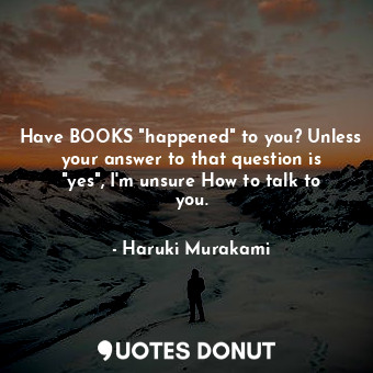 Have BOOKS "happened" to you? Unless your answer to that question is "yes", I'm unsure How to talk to you.