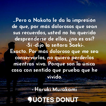 ...Pero a Nakata le da la impresión de que, por más dolorosos que sean sus recuerdos, usted no ha querido desprenderse de ellos, ¿no es así?  -Sí -dijo la señora Saeki-. Exacto. Por más doloroso que me sea conservarlos, no quiero perderlos mientras viva. Porque son la única cosa con sentido que prueba que he vivido.