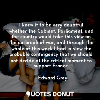  I knew it to be very doubtful whether the Cabinet, Parliament, and the country w... - Edward Grey - Quotes Donut