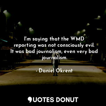 I&#39;m saying that the WMD reporting was not consciously evil. It was bad journalism, even very bad journalism.