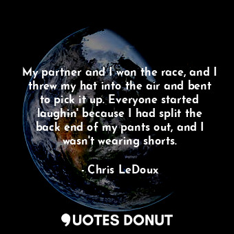 My partner and I won the race, and I threw my hat into the air and bent to pick it up. Everyone started laughin&#39; because I had split the back end of my pants out, and I wasn&#39;t wearing shorts.