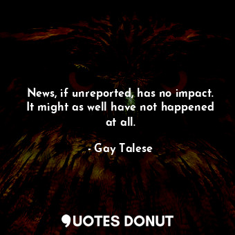 News, if unreported, has no impact. It might as well have not happened at all.