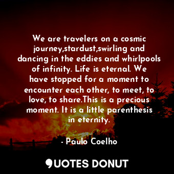 We are travelers on a cosmic journey,stardust,swirling and dancing in the eddies and whirlpools of infinity. Life is eternal. We have stopped for a moment to encounter each other, to meet, to love, to share.This is a precious moment. It is a little parenthesis in eternity.