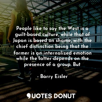 People like to say the West is a guilt-based culture, while that of Japan is based on shame, with the chief distinction being that the former is an internalized emotion while the latter depends on the presence of a group. But